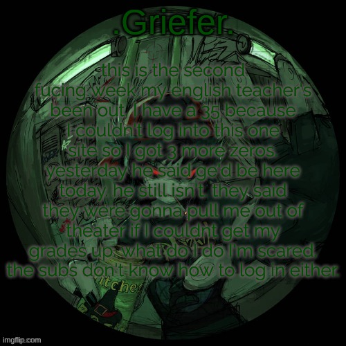 Griefer's announcement template. | this is the second fucing week my english teacher's been out. I have a 35 because I couldn't log into this one site so I got 3 more zeros. yesterday he said ge'd be here today. he still isn't. they said they were gonna pull me out of theater if I couldnt get my grades up. what do I do I'm scared. the subs don't know how to log in either. | image tagged in griefer's announcement template | made w/ Imgflip meme maker