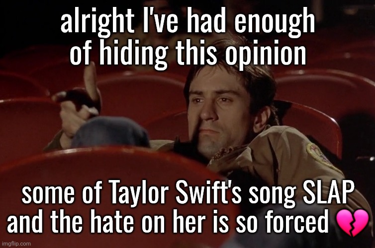 Robert De Niro in movie theater | alright I've had enough of hiding this opinion; some of Taylor Swift's song SLAP and the hate on her is so forced 💔 | image tagged in robert de niro in movie theater | made w/ Imgflip meme maker