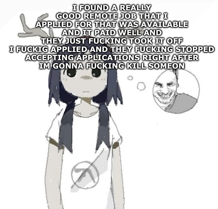 IM TRYING TO PAY FOR MY SHIT BUT NOBODY FUCKING HIRES | I FOUND A REALLY GOOD REMOTE JOB THAT I APPLIED FOR THAT WAS AVAILABLE AND IT PAID WELL AND THEY JUST FUCKING TOOK IT OFF

I FUCKIG APPLIED AND THEY FUCKING STOPPED ACCEPTING APPLICATIONS RIGHT AFTER
IM GONNA FUCKING KILL SOMEON | image tagged in guhhhh | made w/ Imgflip meme maker