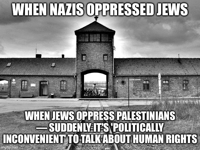 WHEN NAZIS OPPRESSED JEWS; WHEN JEWS OPPRESS PALESTINIANS — SUDDENLY IT'S 'POLITICALLY INCONVENIENT' TO TALK ABOUT HUMAN RIGHTS | WHEN NAZIS OPPRESSED JEWS; WHEN JEWS OPPRESS PALESTINIANS — SUDDENLY IT'S 'POLITICALLY INCONVENIENT' TO TALK ABOUT HUMAN RIGHTS | image tagged in aushwitz,nazis,jews,israel jews,palestine,hypocrisy | made w/ Imgflip meme maker