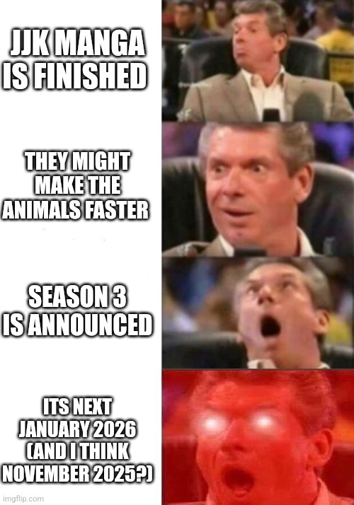 Mr. McMahon reaction | JJK MANGA IS FINISHED; THEY MIGHT MAKE THE ANIMALS FASTER; SEASON 3 IS ANNOUNCED; ITS NEXT JANUARY 2026 (AND I THINK NOVEMBER 2025?) | image tagged in mr mcmahon reaction | made w/ Imgflip meme maker
