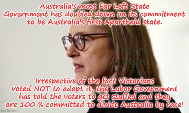Victoria has become the first Government since South Africa to adopt Apartheid policies. | Australia's most Far Left State Government has doubled down on its commitment to be Australia's first Apartheid state. Yarra Man; Irrespective of the fact Victorians voted NOT to adopt it, the Labor Government has told the voters to get stuffed and they are 100 % committed to divide Australia by race! | image tagged in australia apartheid,communist far left,aboriginal,arrogance labor,self gratification by proxy virtue signaling,woke progressive | made w/ Imgflip meme maker