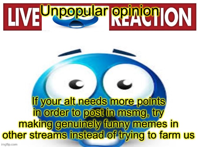 live blue guy reaction | Unpopular opinion; If your alt needs more points in order to post in msmg, try making genuinely funny memes in other streams instead of trying to farm us | image tagged in live blue guy reaction | made w/ Imgflip meme maker