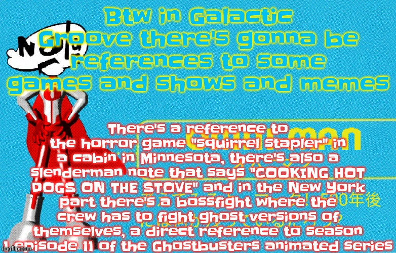 There's also other pop culture references, one of the outfits for shot is gonna be green day inspired | There's a reference to the horror game "squirrel stapler" in a cabin in Minnesota, there's also a slenderman note that says "COOKING HOT DOGS ON THE STOVE" and in the New York part there's a bossfight where the crew has to fight ghost versions of themselves, a direct reference to season 1 episode 11 of the Ghostbusters animated series; Btw in Galactic Groove there's gonna be references to some games and shows and memes | image tagged in what | made w/ Imgflip meme maker