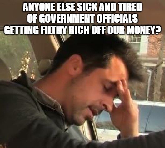 Get elected with $1,000 in their bank account and end up with $100 million. Must be nice to be above the law. | ANYONE ELSE SICK AND TIRED OF GOVERNMENT OFFICIALS GETTING FILTHY RICH OFF OUR MONEY? | image tagged in face palm,government,corruption,government corruption | made w/ Imgflip meme maker
