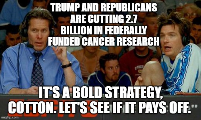 Bold Strategy Cotton | TRUMP AND REPUBLICANS ARE CUTTING 2.7 BILLION IN FEDERALLY FUNDED CANCER RESEARCH; IT'S A BOLD STRATEGY, COTTON. LET'S SEE IF IT PAYS OFF. | image tagged in bold strategy cotton | made w/ Imgflip meme maker