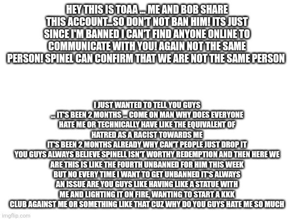 HEY THIS IS TOAA ... ME AND BOB SHARE THIS ACCOUNT...SO DON'T NOT BAN HIM! ITS JUST SINCE I'M BANNED I CAN'T FIND ANYONE ONLINE TO COMMUNICATE WITH YOU! AGAIN NOT THE SAME PERSON! SPINEL CAN CONFIRM THAT WE ARE NOT THE SAME PERSON; I JUST WANTED TO TELL YOU GUYS ... IT'S BEEN 2 MONTHS ... COME ON MAN WHY DOES EVERYONE HATE ME OR TECHNICALLY HAVE LIKE THE EQUIVALENT OF HATRED AS A RACIST TOWARDS ME
IT'S BEEN 2 MONTHS ALREADY WHY CAN'T PEOPLE JUST DROP IT
YOU GUYS ALWAYS BELIEVE SPINELL ISN'T WORTHY REDEMPTION AND THEN HERE WE ARE THIS IS LIKE THE FOURTH UNBANNED FOR HIM THIS WEEK
BUT NO EVERY TIME I WANT TO GET UNBANNED IT'S ALWAYS AN ISSUE ARE YOU GUYS LIKE HAVING LIKE A STATUE WITH ME AND LIGHTING IT ON FIRE, WANTING TO START A KKK CLUB AGAINST ME OR SOMETHING LIKE THAT CUZ WHY DO YOU GUYS HATE ME SO MUCH | made w/ Imgflip meme maker