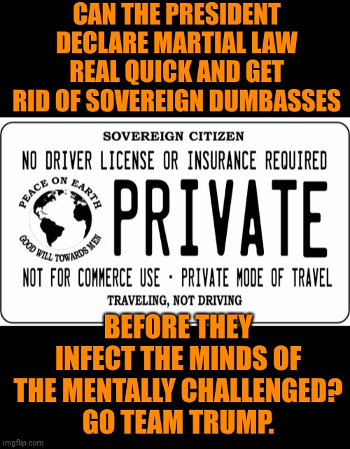 Funny | CAN THE PRESIDENT DECLARE MARTIAL LAW REAL QUICK AND GET RID OF SOVEREIGN DUMBASSES; BEFORE THEY INFECT THE MINDS OF THE MENTALLY CHALLENGED?
GO TEAM TRUMP. | image tagged in funny,illegals,anti vax,anarchy,civil war,president trump | made w/ Imgflip meme maker
