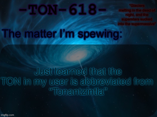 TON 618 (abbreviation of Tonantzintla 618) is a hyperluminous, broad-absorption-line, radio-loud quasar, and Lyman-alpha blob | Just learned that the TON in my user is abbreviated from 
“Tonantzintla” | image tagged in ton-618 announcement template | made w/ Imgflip meme maker