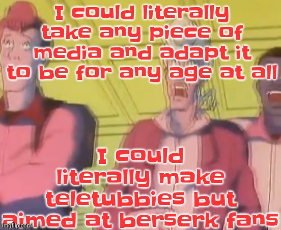 Or I could make invincible aimed at toddlers | I could literally make teletubbies but aimed at berserk fans; I could literally take any piece of media and adapt it to be for any age at all | image tagged in yo chat are we cooked fr | made w/ Imgflip meme maker