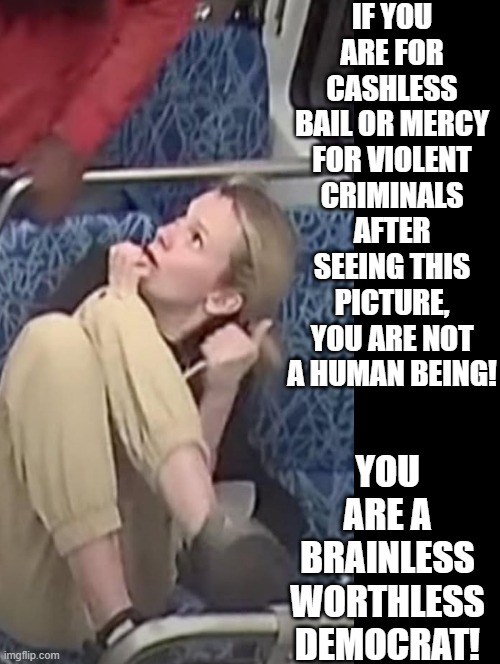 Are you a brainless worthless Democrat? | IF YOU ARE FOR CASHLESS BAIL OR MERCY FOR VIOLENT CRIMINALS AFTER SEEING THIS PICTURE, YOU ARE NOT A HUMAN BEING! YOU ARE A BRAINLESS WORTHLESS DEMOCRAT! | image tagged in worthless,stupid liberals | made w/ Imgflip meme maker