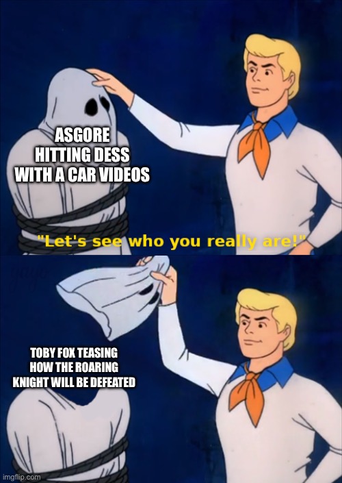 How to defeat the Roaring Knight? Just hit them with a car! | ASGORE HITTING DESS WITH A CAR VIDEOS; TOBY FOX TEASING HOW THE ROARING KNIGHT WILL BE DEFEATED | image tagged in lets see who you really are,guys i have a theory,memes,exposed,oh wow are you actually reading these tags | made w/ Imgflip meme maker