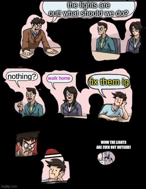 Boardroom Meeting Suggestion | the lights are out! what should we do? nothing? walk home; fix them ig; WOW THE LIGHTS ARE EVEN OUT OUTSIDE! | image tagged in memes,boardroom meeting suggestion | made w/ Imgflip meme maker