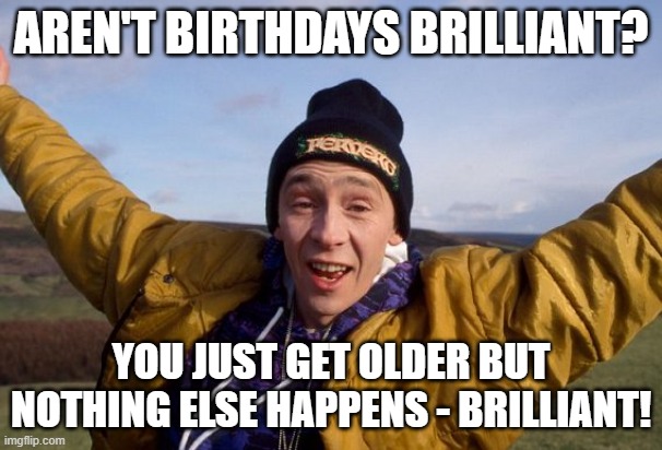 Aren't birthdays brilliant? | AREN'T BIRTHDAYS BRILLIANT? YOU JUST GET OLDER BUT NOTHING ELSE HAPPENS - BRILLIANT! | image tagged in fast show,brilliant,birthday,happy birthday | made w/ Imgflip meme maker