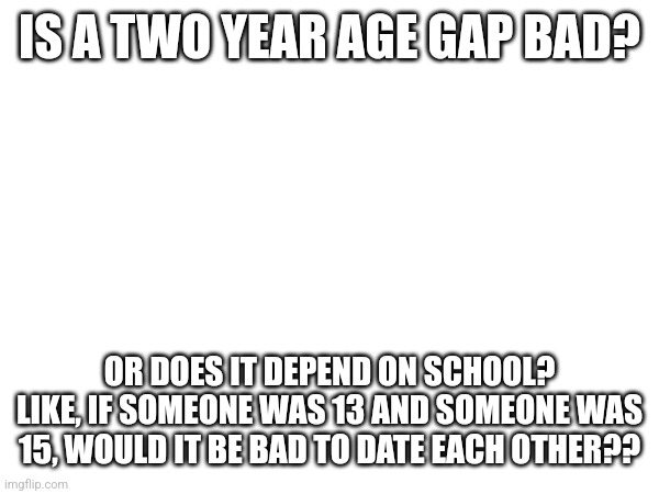 Genuine question bc me and a girl like each other but yea | IS A TWO YEAR AGE GAP BAD? OR DOES IT DEPEND ON SCHOOL? LIKE, IF SOMEONE WAS 13 AND SOMEONE WAS 15, WOULD IT BE BAD TO DATE EACH OTHER?? | made w/ Imgflip meme maker