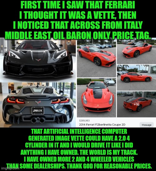 Funny | FIRST TIME I SAW THAT FERRARI I THOUGHT IT WAS A VETTE, THEN I NOTICED THAT ACROSS FROM ITALY MIDDLE EAST OIL BARON ONLY PRICE TAG. THAT ARTIFICIAL INTELLIGENCE COMPUTER GENERATED IMAGE VETTE COULD HAVE A 2.0 4 CYLINDER IN IT AND I WOULD DRIVE IT LIKE I DID ANYTHING I HAVE OWNED. THE WORLD IS MY TRACK. I HAVE OWNED MORE 2 AND 4 WHEELED VEHICLES THAN SOME DEALERSHIPS. THANK GOD FOR REASONABLE PRICES. | image tagged in funny,corvette,ferrari,prices,usa,middle east | made w/ Imgflip meme maker