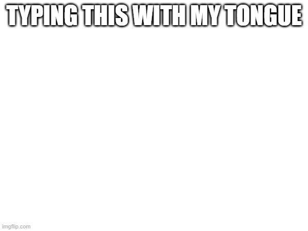 TYPING THIS WITH MY TONGUE | image tagged in typetype | made w/ Imgflip meme maker