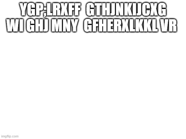 typed this with my belly (not the title) | YGP;LRXFF  GTHJNKIJCXG  WI GHJ MNY  GFHERXLKKL VR | image tagged in typetype,belly | made w/ Imgflip meme maker