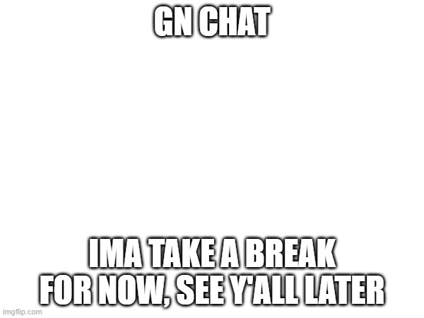 GN CHAT; IMA TAKE A BREAK FOR NOW, SEE Y'ALL LATER | made w/ Imgflip meme maker
