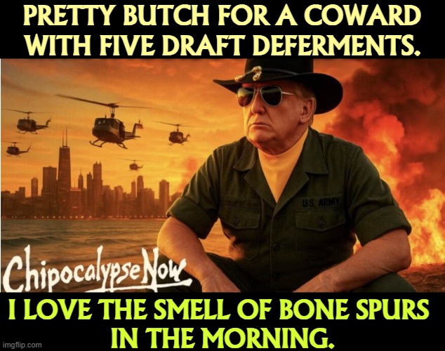 PRETTY BUTCH FOR A COWARD WITH FIVE DRAFT DEFERMENTS. I LOVE THE SMELL OF BONE SPURS 
IN THE MORNING. | image tagged in trump,phony,coward,liar,weak,afraid | made w/ Imgflip meme maker