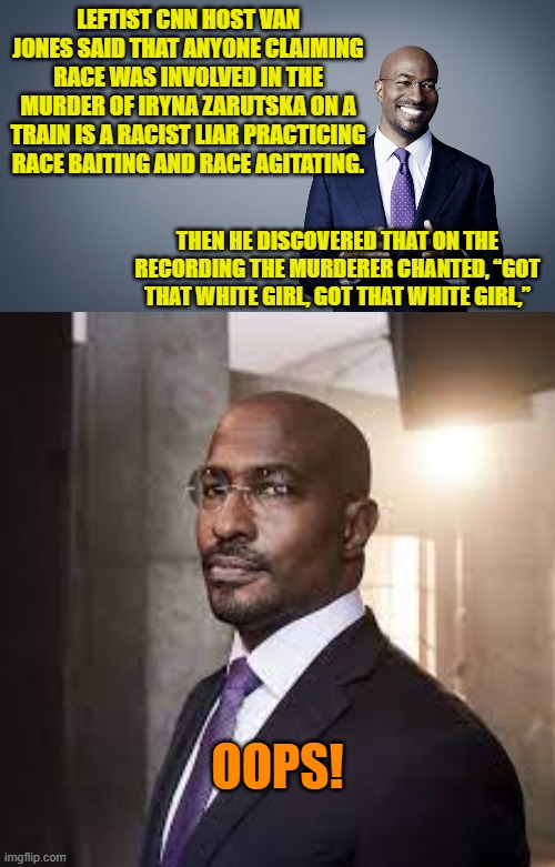 It's really difficult being WOKE when the nation is sick of leftist propaganda and propagandists. | LEFTIST CNN HOST VAN JONES SAID THAT ANYONE CLAIMING RACE WAS INVOLVED IN THE MURDER OF IRYNA ZARUTSKA ON A TRAIN IS A RACIST LIAR PRACTICING RACE BAITING AND RACE AGITATING. THEN HE DISCOVERED THAT ON THE RECORDING THE MURDERER CHANTED, “GOT THAT WHITE GIRL, GOT THAT WHITE GIRL,”; OOPS! | image tagged in yep | made w/ Imgflip meme maker