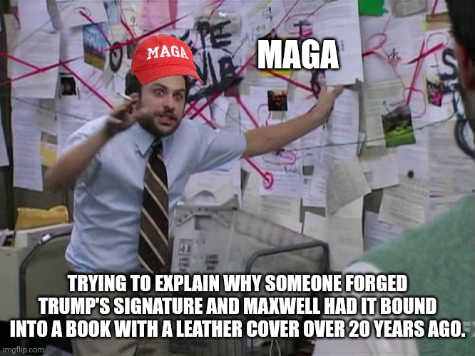 Charlie Conspiracy (Always Sunny in Philidelphia) | MAGA; TRYING TO EXPLAIN WHY SOMEONE FORGED TRUMP'S SIGNATURE AND MAXWELL HAD IT BOUND INTO A BOOK WITH A LEATHER COVER OVER 20 YEARS AGO. | image tagged in charlie conspiracy always sunny in philidelphia | made w/ Imgflip meme maker