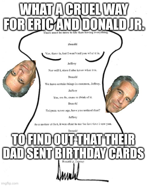 Yup, someone time traveled and forged this in 2003 | WHAT A CRUEL WAY FOR ERIC AND DONALD JR. TO FIND OUT THAT THEIR DAD SENT BIRTHDAY CARDS | image tagged in donald trump birthday card to jeffrey epstein,pedophiles,pedobear,maga,birthday | made w/ Imgflip meme maker