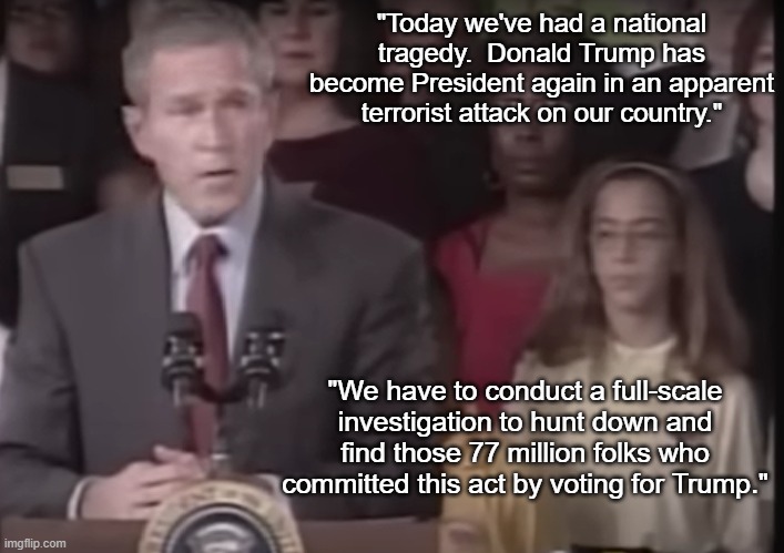 George W. Bush Trump Terrorism | "Today we've had a national tragedy.  Donald Trump has become President again in an apparent terrorist attack on our country."; "We have to conduct a full-scale investigation to hunt down and find those 77 million folks who committed this act by voting for Trump." | image tagged in george w bush,donald trump,maga terrorism,i hate donald trump,trump sucks | made w/ Imgflip meme maker