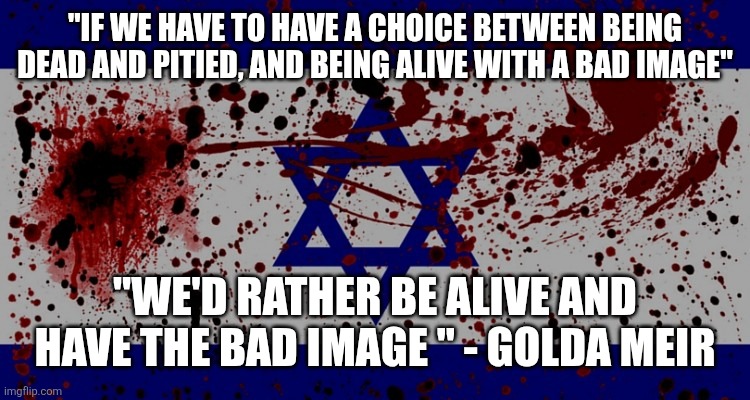 Golda Meir- words for all of us | "IF WE HAVE TO HAVE A CHOICE BETWEEN BEING DEAD AND PITIED, AND BEING ALIVE WITH A BAD IMAGE"; "WE'D RATHER BE ALIVE AND HAVE THE BAD IMAGE " - GOLDA MEIR | image tagged in bloody israel flag | made w/ Imgflip meme maker