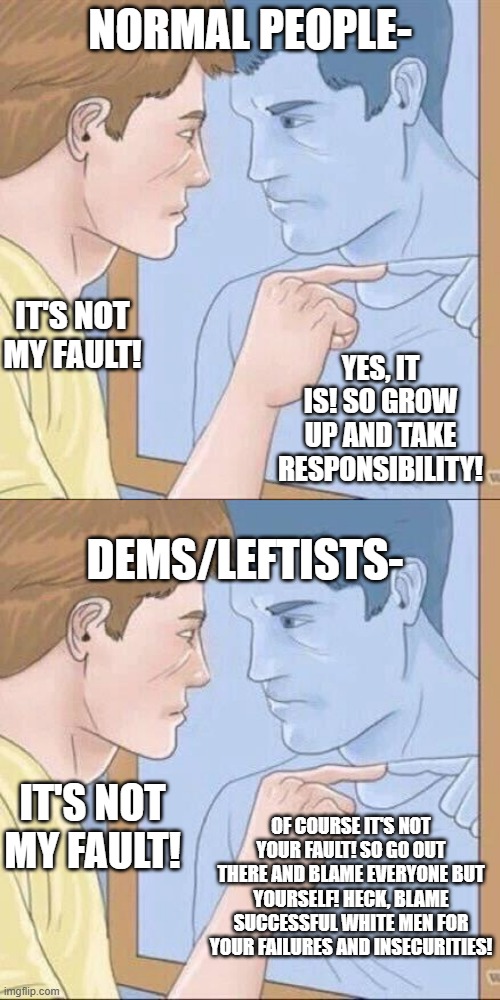 Responsible people follow and obey the laws of the land. . .dem/leftists tend not to. | NORMAL PEOPLE-; IT'S NOT MY FAULT! YES, IT IS! SO GROW UP AND TAKE RESPONSIBILITY! DEMS/LEFTISTS-; IT'S NOT MY FAULT! OF COURSE IT'S NOT YOUR FAULT! SO GO OUT THERE AND BLAME EVERYONE BUT YOURSELF! HECK, BLAME SUCCESSFUL WHITE MEN FOR YOUR FAILURES AND INSECURITIES! | image tagged in pointing mirror guy,leftist hypocrisy,politics,political meme | made w/ Imgflip meme maker
