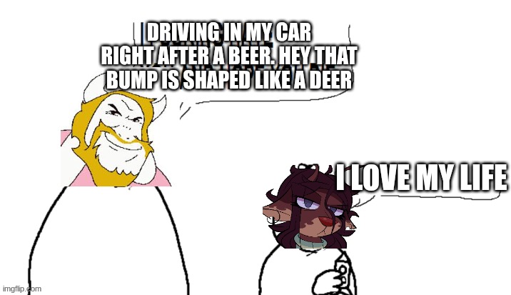 driving in my car | DRIVING IN MY CAR RIGHT AFTER A BEER. HEY THAT BUMP IS SHAPED LIKE A DEER; I LOVE MY LIFE | image tagged in i hate you and hope you die | made w/ Imgflip meme maker