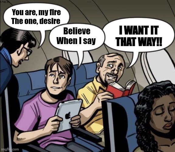 Bone Hurting Juice | You are, my fire
The one, desire; I WANT IT THAT WAY!! Believe
When I say | image tagged in bone hurting juice | made w/ Imgflip meme maker