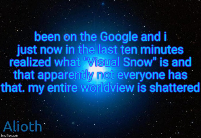https://en.m.wikipedia.org/wiki/Visual_snow_syndrome | been on the Google and i just now in the last ten minutes realized what "Visual Snow" is and that apparently not everyone has that. my entire worldview is shattered | image tagged in alioth temp | made w/ Imgflip meme maker