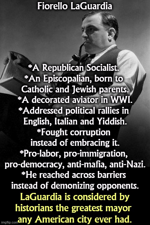 Fiorello LaGuardia; *A Republican Socialist. 
*An Episcopalian, born to 
Catholic and Jewish parents.
*A decorated aviator in WWI.
*Addressed political rallies in 
English, Italian and Yiddish.
*Fought corruption 
instead of embracing it.
*Pro-labor, pro-immigration, 
pro-democracy, anti-mafia, anti-Nazi.
*He reached across barriers 
instead of demonizing opponents. LaGuardia is considered by 
historians the greatest mayor 
any American city ever had. | image tagged in mayor,new york city,labor,immigration,democracy,the best | made w/ Imgflip meme maker
