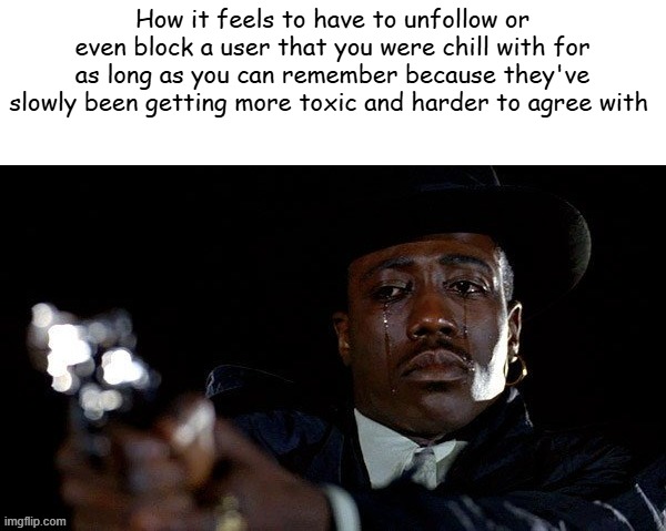 Crying man with gun | How it feels to have to unfollow or even block a user that you were chill with for as long as you can remember because they've slowly been getting more toxic and harder to agree with | image tagged in crying man with gun | made w/ Imgflip meme maker