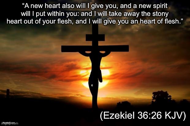 Give me a new heart | “A new heart also will I give you, and a new spirit will I put within you: and I will take away the stony heart out of your flesh, and I will give you an heart of flesh.”; ‭‭(Ezekiel‬ ‭36‬:‭26‬ ‭KJV‬‬) | image tagged in jesus on the cross,ezekiel,heart,new | made w/ Imgflip meme maker