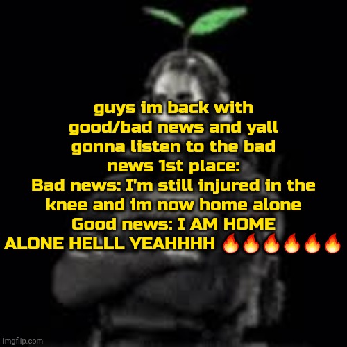 4-5 hours slept. sleep deprivation my bestie 10:17 am | guys im back with good/bad news and yall gonna listen to the bad news 1st place:
Bad news: I'm still injured in the knee and im now home alone
Good news: I AM HOME ALONE HELLL YEAHHHH 🔥🔥🔥🔥🔥🔥 | image tagged in ghost plant | made w/ Imgflip meme maker