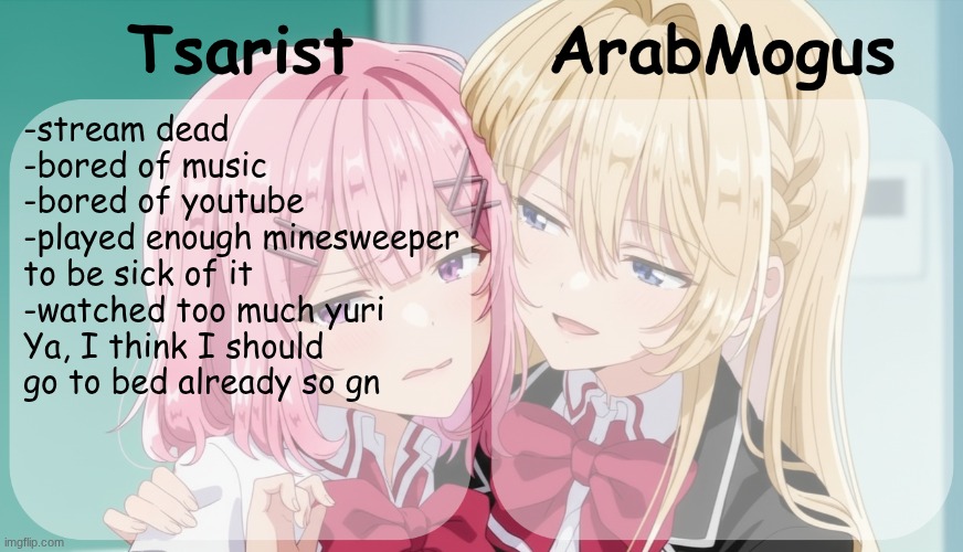 Tsarist and ArabMogus shared temp | -stream dead
-bored of music 
-bored of youtube
-played enough minesweeper to be sick of it
-watched too much yuri 
Ya, I think I should go to bed already so gn | image tagged in tsarist and arabmogus shared temp | made w/ Imgflip meme maker