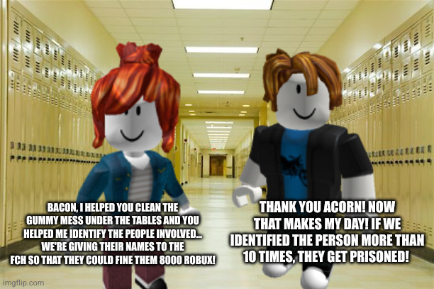 Bacon and Acorn helped the janitors clean the tables! | THANK YOU ACORN! NOW THAT MAKES MY DAY! IF WE IDENTIFIED THE PERSON MORE THAN 10 TIMES, THEY GET PRISONED! BACON, I HELPED YOU CLEAN THE GUMMY MESS UNDER THE TABLES AND YOU HELPED ME IDENTIFY THE PEOPLE INVOLVED... WE'RE GIVING THEIR NAMES TO THE FCH SO THAT THEY COULD FINE THEM 8000 ROBUX! | image tagged in bacon,acorn | made w/ Imgflip meme maker