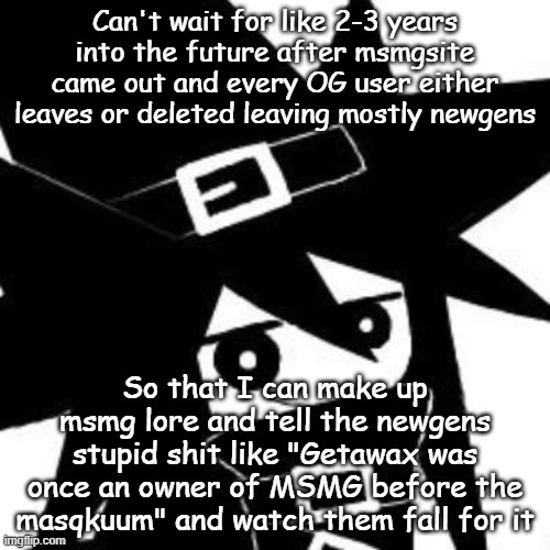 Can't wait for like 2-3 years into the future after msmgsite came out and every OG user either leaves or deleted leaving mostly newgens; So that I can make up msmg lore and tell the newgens stupid shit like "Getawax was once an owner of MSMG before the masqkuum" and watch them fall for it | made w/ Imgflip meme maker