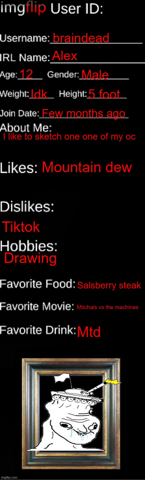 Sans off topic i guess | braindead; Alex; 12; Male; Idk; 5 foot; Few months ago; I like to sketch one one of my oc; Mountain dew; Tiktok; Drawing; Salsberry steak; Mitchals vs the machines; Mtd | image tagged in imgflip id card,braindead | made w/ Imgflip meme maker