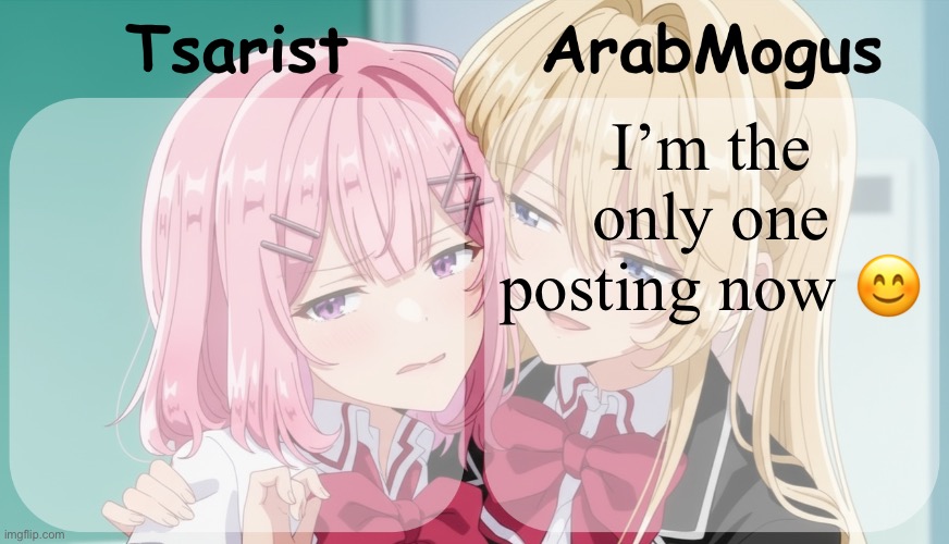 Tsarist and ArabMogus shared temp | I’m the only one posting now 😊 | image tagged in tsarist and arabmogus shared temp | made w/ Imgflip meme maker