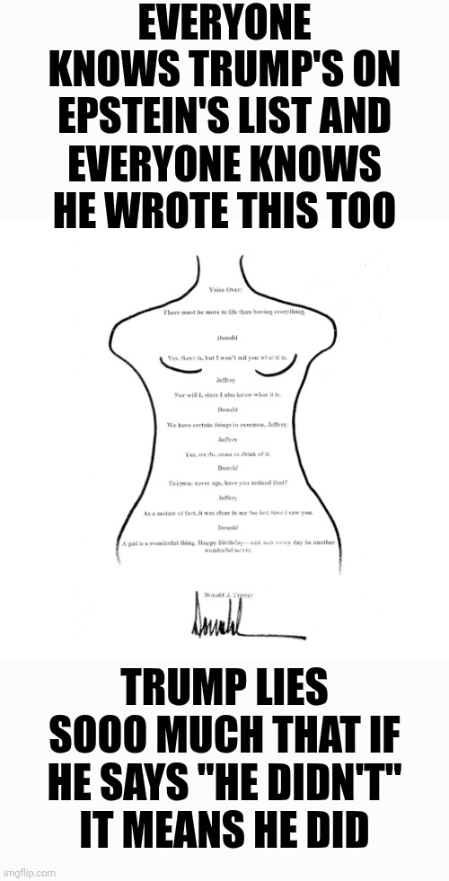 The Most Disgusting And Depraved {MORALLY CORRUPT} Man On Earth And His Maga Enablers Is Attacking The United States of America | EVERYONE KNOWS TRUMP'S ON EPSTEIN'S LIST AND; EVERYONE KNOWS HE WROTE THIS TOO; TRUMP LIES SOOO MUCH THAT IF HE SAYS "HE DIDN'T"
IT MEANS HE DID | image tagged in depraved,disgusting,maga war mongers,maga is attacking the usa,trump is a convicted felon,memes | made w/ Imgflip meme maker