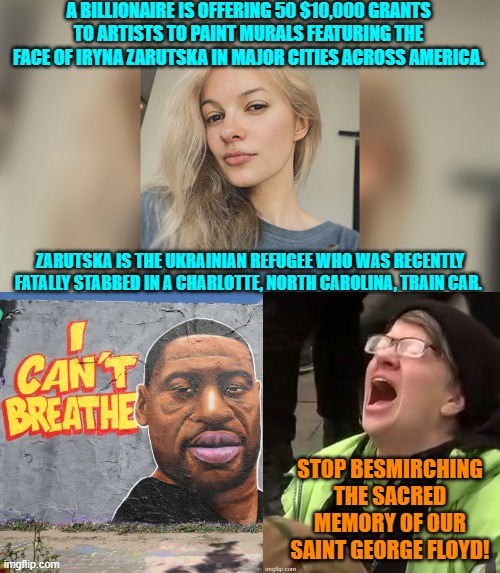 Attached to each memorial will be the immortal words of "I got that White girl.  I got her." | A BILLIONAIRE IS OFFERING 50 $10,000 GRANTS TO ARTISTS TO PAINT MURALS FEATURING THE FACE OF IRYNA ZARUTSKA IN MAJOR CITIES ACROSS AMERICA. ZARUTSKA IS THE UKRAINIAN REFUGEE WHO WAS RECENTLY FATALLY STABBED IN A CHARLOTTE, NORTH CAROLINA, TRAIN CAR. STOP BESMIRCHING THE SACRED MEMORY OF OUR SAINT GEORGE FLOYD! | image tagged in yep | made w/ Imgflip meme maker