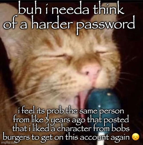 or maybe the one that changed my password? idk | buh i needa think of a harder password; i feel its prob the same person from like 3 years ago that posted that i liked a character from bobs burgers to get on this account again 😞 | image tagged in silly goober 2 | made w/ Imgflip meme maker