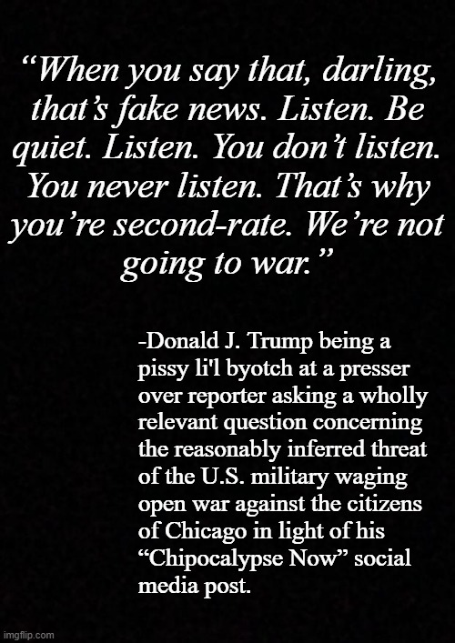 Seems to me a POTUS whom wishes not to be queried over his violent rhetoric would have the sense to exercise some discretion. | “When you say that, darling,
that’s fake news. Listen. Be
quiet. Listen. You don’t listen.
You never listen. That’s why
you’re second-rate. We’re not
going to war.”; -Donald J. Trump being a
pissy li'l byotch at a presser
over reporter asking a wholly
relevant question concerning
the reasonably inferred threat
of the U.S. military waging
open war against the citizens
of Chicago in light of his
“Chipocalypse Now” social
media post. | image tagged in oh wait,that's right,trump unfit unqualified dangerous,yammering imbecile | made w/ Imgflip meme maker