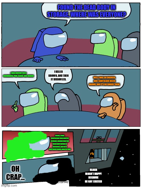 Lime engineer, and Black viper | FOUND THE DEAD BODY IN STORAGE, WHERE WAS EVERYONE? I WAS DECTIVE THE 3 CREWMATES, PINK, BLACK, AND ORANGE; I KILLED BROWN, AND THEN IT DISSOVLED. WELL I WAS AN ENGINEER, AND I SAW BLACK KILLED BROWN, AND IT'S NO LONGER THERE. BLACK, I WAS SUSPECTING THHE BODY IN STORAGE, ORANGE FIND THE DEAD BODY BEFORE IT DISSOLVES, AND HE IS BUSY WITH TASKS, AND IT'D YOU! OH CRAP... BLACK WASN'T HAPPY BECAUSE HE GOT EJECTED | image tagged in among us meeting | made w/ Imgflip meme maker