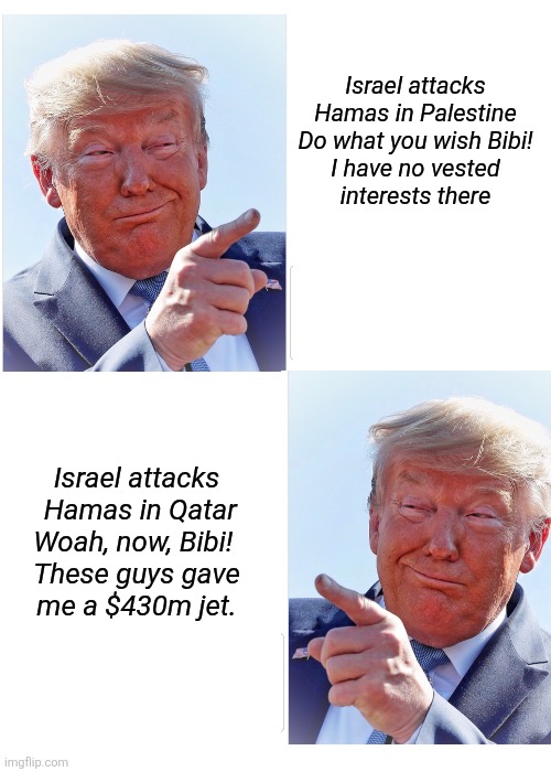 Personal benefits changes everything. | Israel attacks

 Hamas in Palestine 

Do what you wish Bibi!

I have no vested interests there; Israel attacks

 Hamas in Qatar

Woah, now, Bibi! 
These guys gave me a $430m jet. | image tagged in trump greedy politics,i'm making money off qatar,palestine is fine,priorities | made w/ Imgflip meme maker
