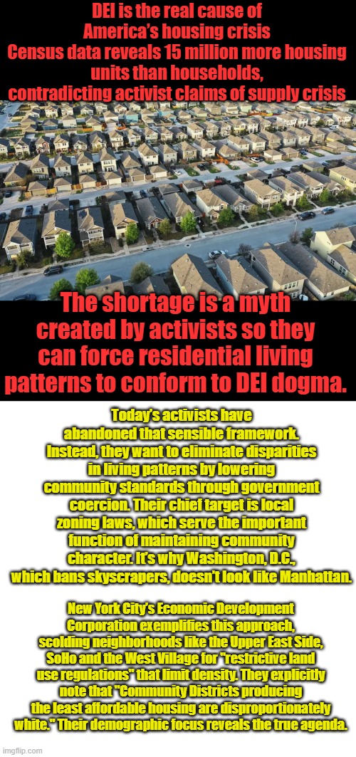 They Dumbed Down America, now they want to SLUM Down America, Think the LA beach front property fires, GAVIN going to hood it up | DEI is the real cause of America’s housing crisis
Census data reveals 15 million more housing units than households, contradicting activist claims of supply crisis; The shortage is a myth created by activists so they can force residential living patterns to conform to DEI dogma. Today’s activists have abandoned that sensible framework. Instead, they want to eliminate disparities in living patterns by lowering community standards through government coercion. Their chief target is local zoning laws, which serve the important function of maintaining community character. It’s why Washington, D.C., which bans skyscrapers, doesn’t look like Manhattan. New York City’s Economic Development Corporation exemplifies this approach, scolding neighborhoods like the Upper East Side, SoHo and the West Village for "restrictive land use regulations" that limit density. They explicitly note that "Community Districts producing the least affordable housing are disproportionately white." Their demographic focus reveals the true agenda. | image tagged in memes,blank transparent square | made w/ Imgflip meme maker