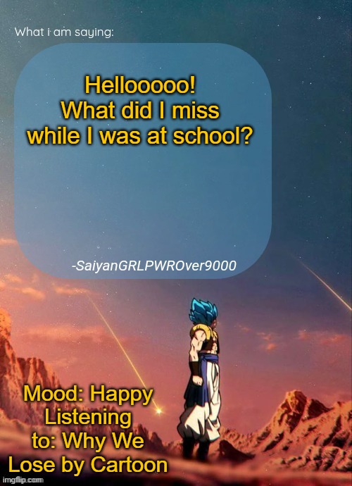 SayianGRLPWROver9000's NEW Announcement page | Hellooooo!
What did I miss while I was at school? Mood: Happy
Listening to: Why We Lose by Cartoon | image tagged in sayiangrlpwrover9000's new announcement page | made w/ Imgflip meme maker